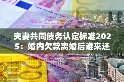 济南夫妻共同债务认定标准2025:婚内欠款离婚后谁来还? 济南夫妻共同债务认定标准2025:婚内欠款离婚后谁来还?