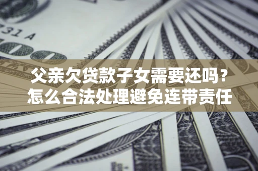 济南父亲欠贷款子女需要还吗？怎么合法处理避免连带责任？
