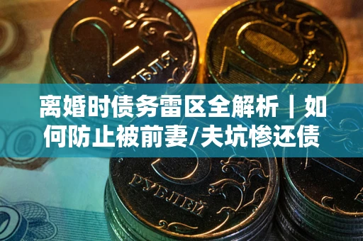 济南离婚时债务雷区全解析｜如何防止被前妻/夫坑惨还债？